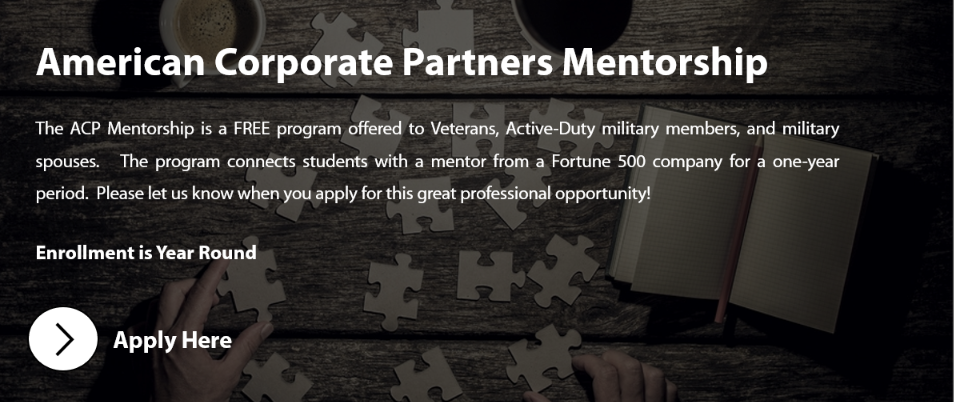 The ACP Mentorship is a FREE program offered to Veterans, Active-Duty military members, and military spouses. The program connects students with a mentor from a Fortune 500 company for a one-year period. Please let us know when you apply for this great professional opportunity!